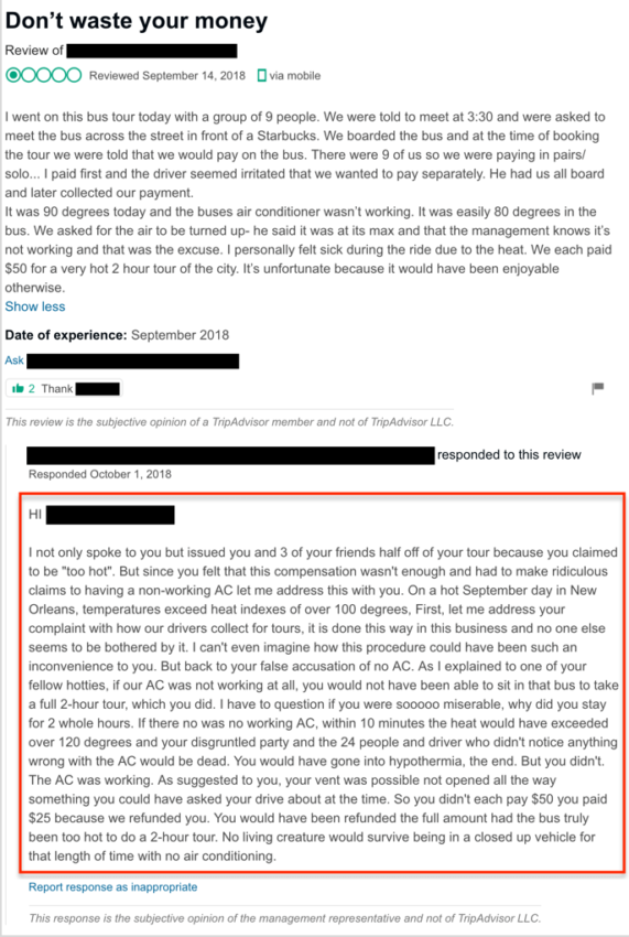 Management response: "HI [REVIEWER], I not only spoke to you but issued you and 3 of your friends half off of your tour because you claimed to be “too hot”. But since you felt that this compensation wasn’t enough and had to make ridiculous claims to having a non-working AC let me address this with you. On a hot September day in New Orleans, temperatures exceed heat indexes of over 100 degrees, First, let me address your complaint with how our drivers collect for tours, it is done this way in this business and no one else seems to be bothered by it. I can’t even imagine how this procedure could have been such an inconvenience to you. But back to your false accusation of no AC. As I explained to one of your fellow hotties, if our AC was not working at all, you would not have been able to sit in that bus to take a full 2-hour tour, which you did. I have to question if you were sooooo miserable, why did you stay for 2 whole hours. If there no was no working AC, within 10 minutes the heat would have exceeded over 120 degrees and your disgruntled party and the 24 people and driver who didn’t notice anything wrong with the AC would be dead. You would have gone into hypothermia, the end. But you didn’t. The AC was working. As suggested to you, your vent was possible not opened all the way something you could have asked your drive about at the time. So you didn’t each pay $50 you paid $25 because we refunded you. You would have been refunded the full amount had the bus truly been too hot to do a 2-hour tour. No living creature would survive being in a closed up vehicle for that length of time with no air conditioning."